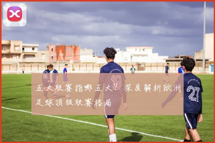 五大联赛指哪五大？深度解析欧洲足球顶级联赛格局