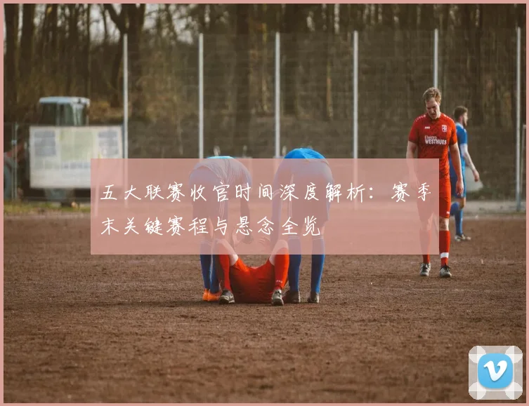 五大联赛收官时间深度解析：赛季末关键赛程与悬念全览