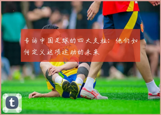 专访中国足球的四大支柱：他们如何定义这项运动的未来