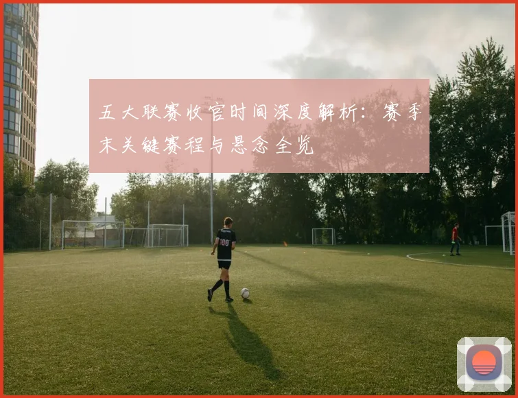 五大联赛收官时间深度解析：赛季末关键赛程与悬念全览
