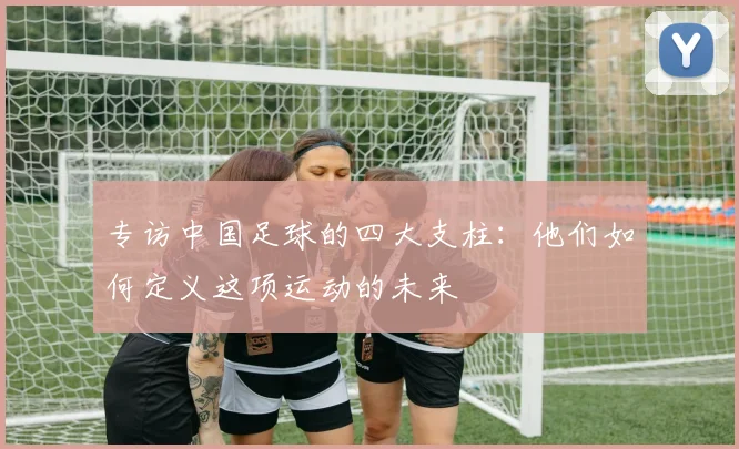 专访中国足球的四大支柱:他们如何定义这项运动的未来