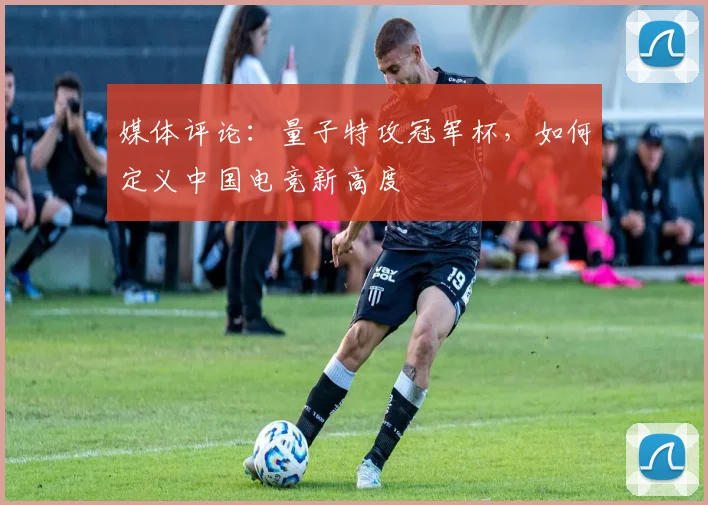 媒体评论：量子特攻冠军杯，如何定义中国电竞新高度
